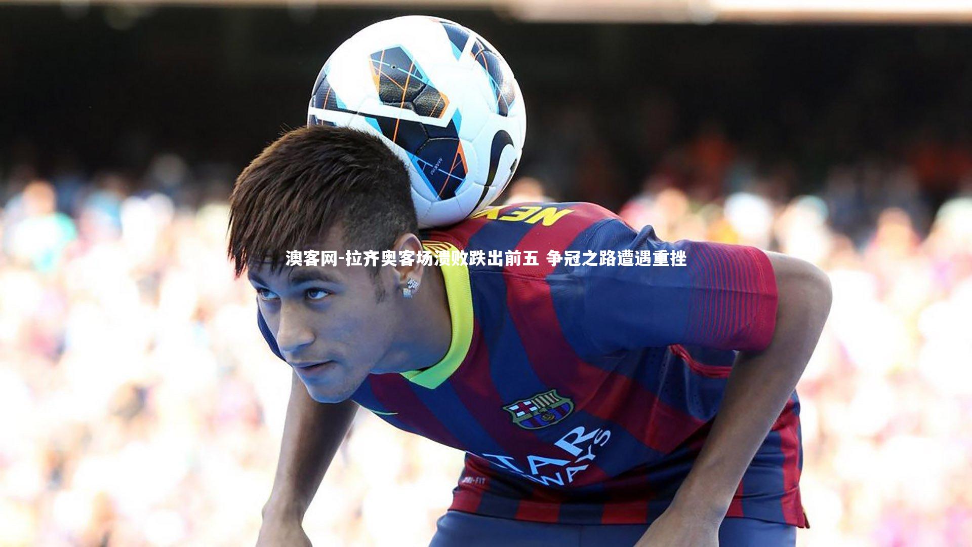 拉齐奥客场溃败跌出前五 争冠之路遭遇重挫