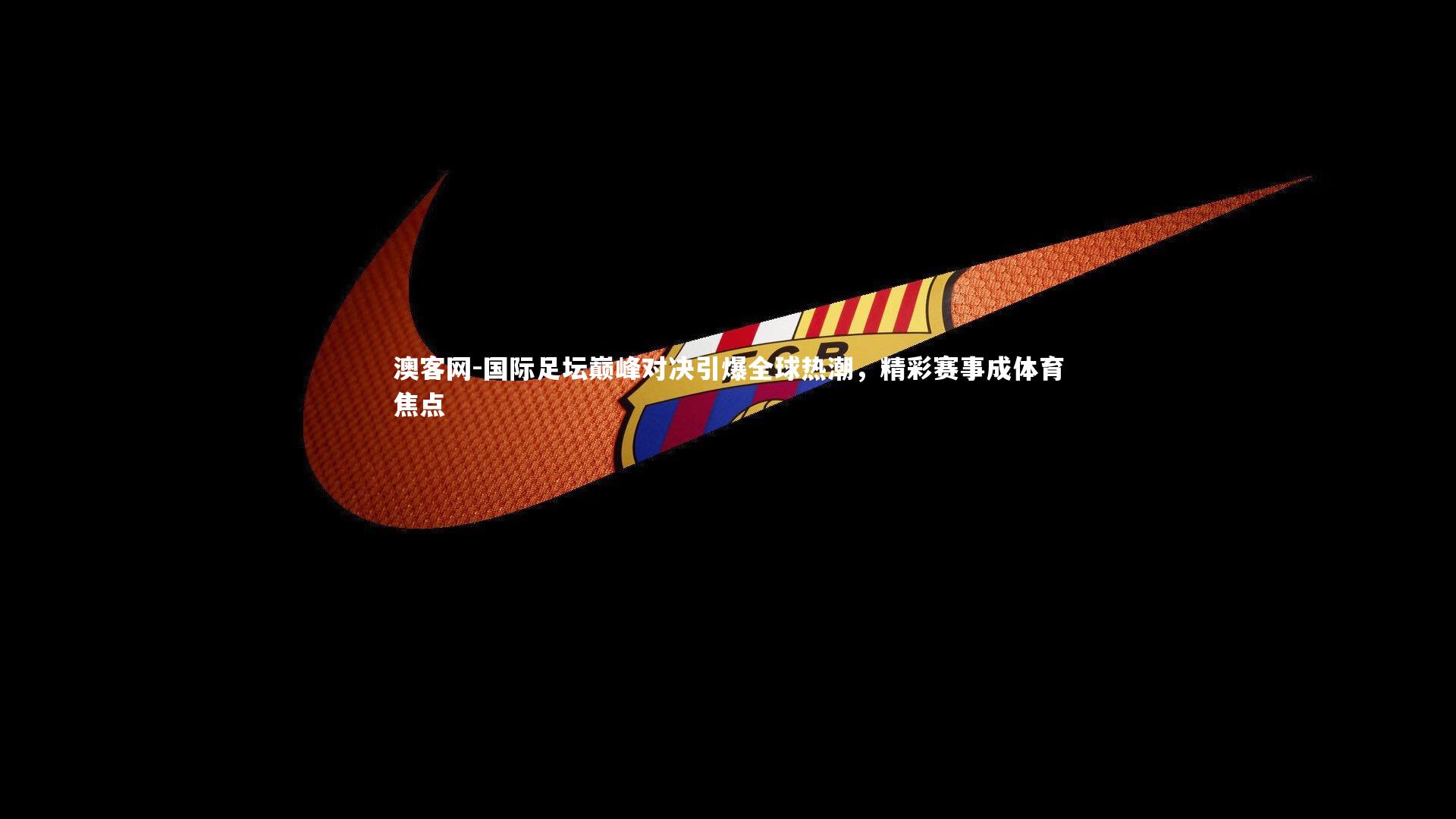 国际足坛巅峰对决引爆全球热潮，精彩赛事成体育焦点