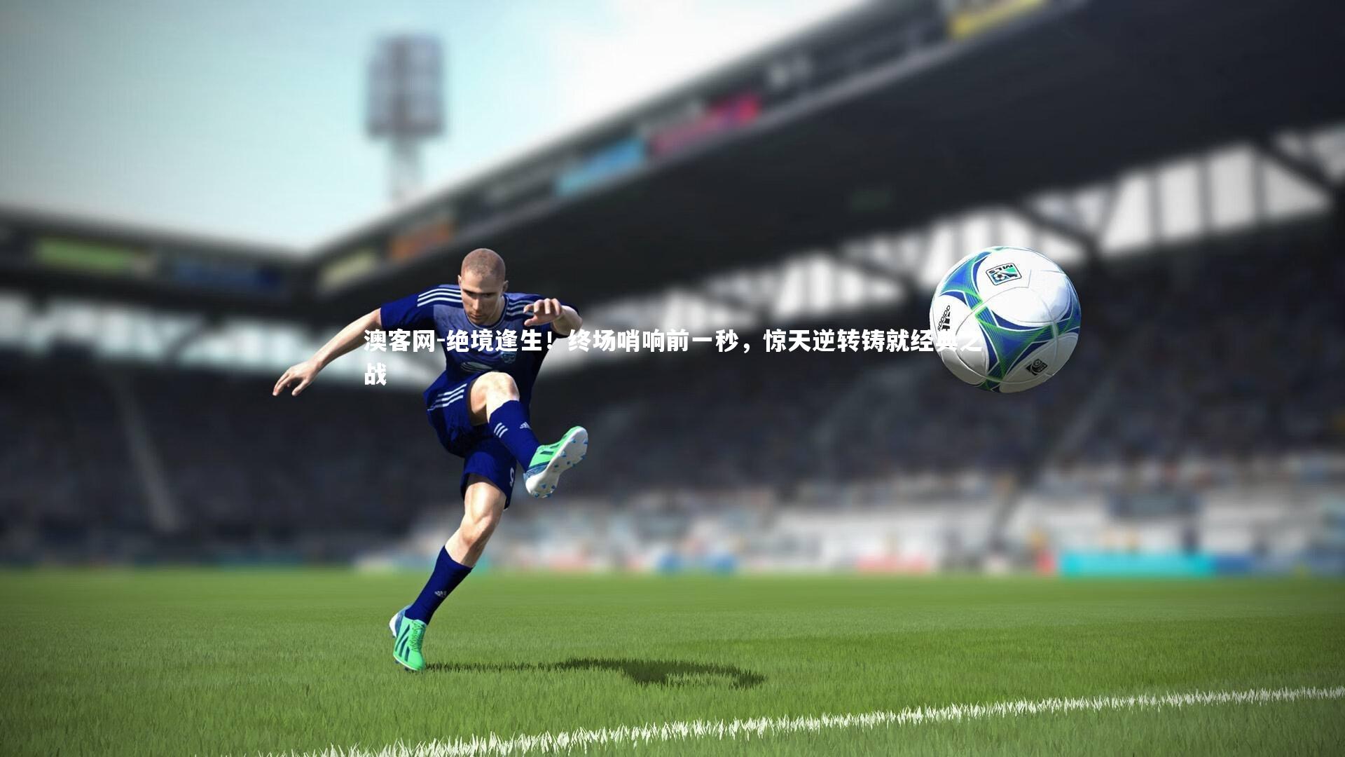 澳客网-绝境逢生！终场哨响前一秒，惊天逆转铸就经典之战