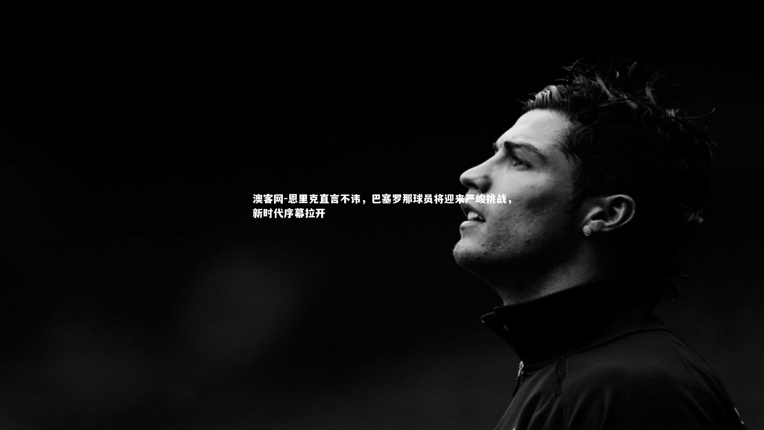 恩里克直言不讳，巴塞罗那球员将迎来严峻挑战，新时代序幕拉开