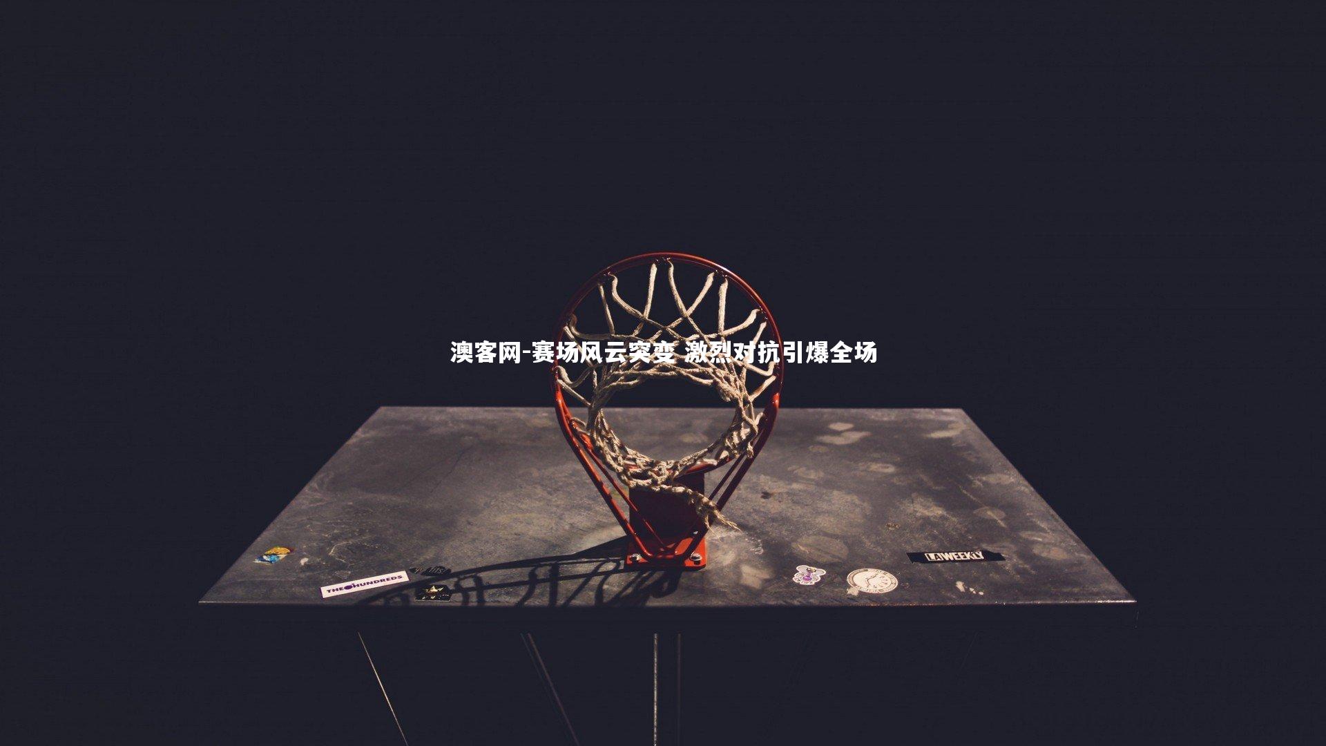 澳客网-赛场风云突变 激烈对抗引爆全场
